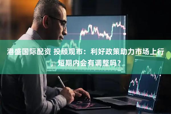 港盛国际配资 投顾观市：利好政策助力市场上行，短期内会有调整吗？