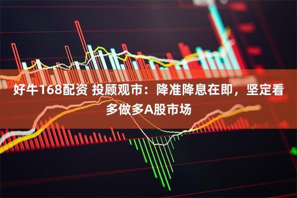 好牛168配资 投顾观市：降准降息在即，坚定看多做多A股市场