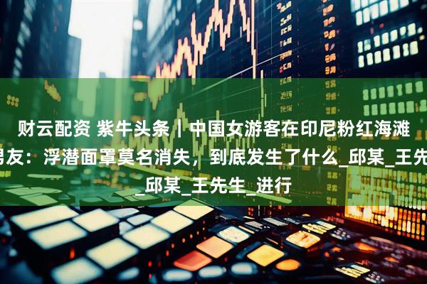 财云配资 紫牛头条｜中国女游客在印尼粉红海滩溺亡，男友：浮潜面罩莫名消失，到底发生了什么_邱某_王先生_进行