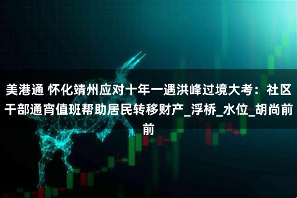美港通 怀化靖州应对十年一遇洪峰过境大考：社区干部通宵值班帮助居民转移财产_浮桥_水位_胡尚前