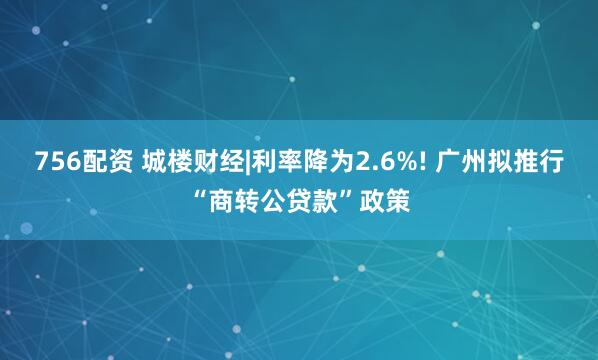 756配资 城楼财经|利率降为2.6%! 广州拟推行“商转公贷款”政策