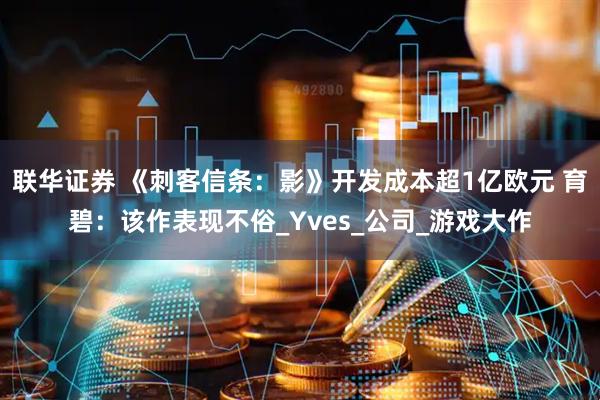 联华证券 《刺客信条：影》开发成本超1亿欧元 育碧：该作表现不俗_Yves_公司_游戏大作
