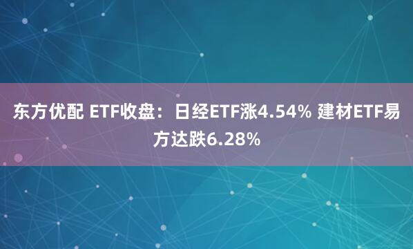 东方优配 ETF收盘：日经ETF涨4.54% 建材ETF易方达跌6.28%