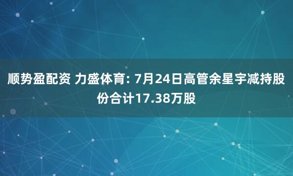 顺势盈配资 力盛体育: 7月24日高管余星宇减持股份合计17.38万股