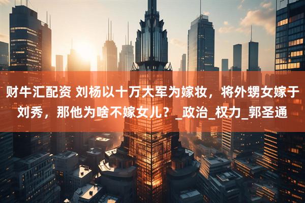财牛汇配资 刘杨以十万大军为嫁妆，将外甥女嫁于刘秀，那他为啥不嫁女儿？_政治_权力_郭圣通