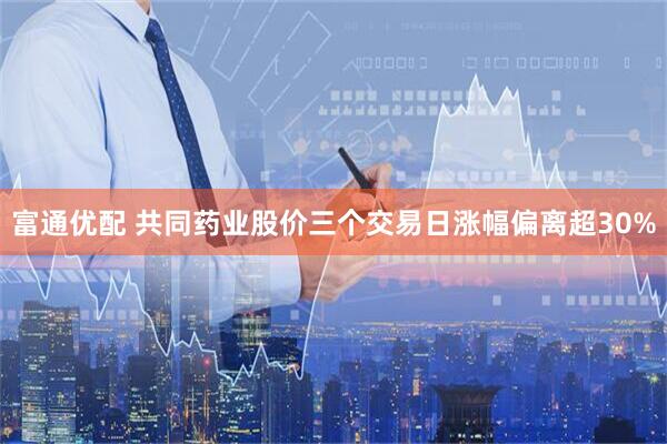 富通优配 共同药业股价三个交易日涨幅偏离超30%