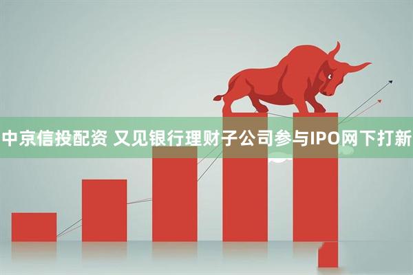 中京信投配资 又见银行理财子公司参与IPO网下打新