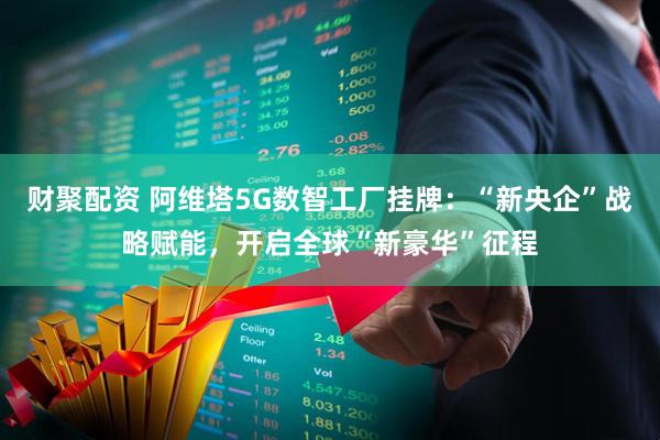 财聚配资 阿维塔5G数智工厂挂牌：“新央企”战略赋能，开启全球“新豪华”征程