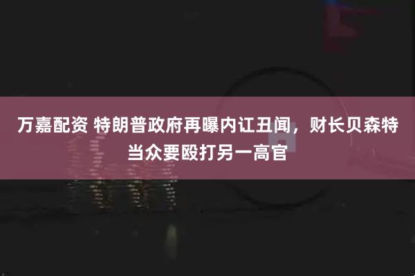 万嘉配资 特朗普政府再曝内讧丑闻，财长贝森特当众要殴打另一高官