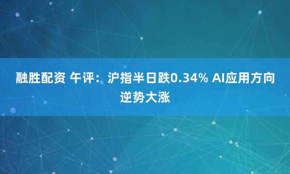 融胜配资 午评：沪指半日跌0.34% AI应用方向逆势大涨