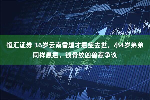 恒汇证券 36岁云南雷建才癌症去世，小4岁弟弟同样患癌，锁骨纹凶兽惹争议