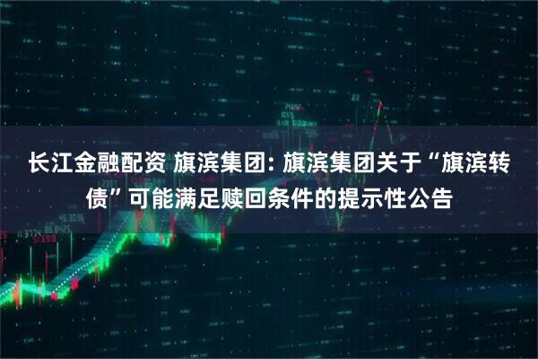 长江金融配资 旗滨集团: 旗滨集团关于“旗滨转债”可能满足赎回条件的提示性公告