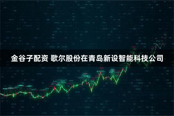 金谷子配资 歌尔股份在青岛新设智能科技公司