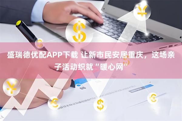 盛瑞德优配APP下载 让新市民安居重庆，这场亲子活动织就“暖心网”