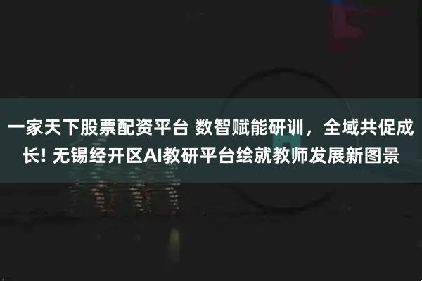 一家天下股票配资平台 数智赋能研训，全域共促成长! 无锡经开区AI教研平台绘就教师发展新图景