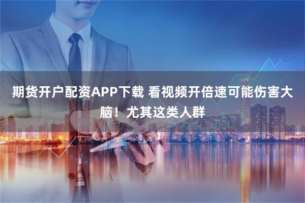 期货开户配资APP下载 看视频开倍速可能伤害大脑！尤其这类人群