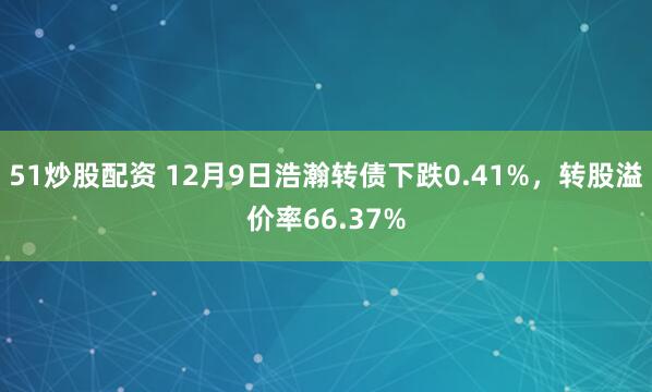 51炒股配资 12月9日浩瀚转债下跌0.41%，转股溢价率66.37%