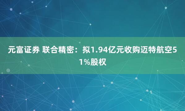 元富证券 联合精密：拟1.94亿元收购迈特航空51%股权
