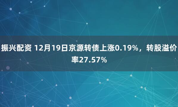 振兴配资 12月19日京源转债上涨0.19%，转股溢价率27.57%