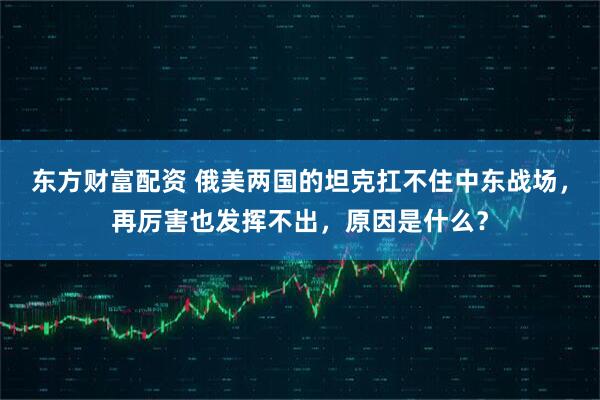 东方财富配资 俄美两国的坦克扛不住中东战场，再厉害也发挥不出，原因是什么？