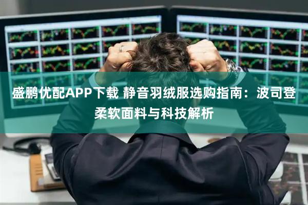 盛鹏优配APP下载 静音羽绒服选购指南：波司登柔软面料与科技解析