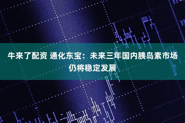 牛来了配资 通化东宝：未来三年国内胰岛素市场仍将稳定发展