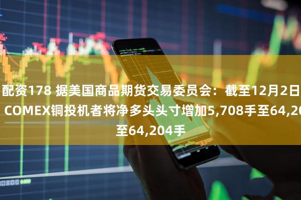 配资178 据美国商品期货交易委员会：截至12月2日当周 COMEX铜投机者将净多头头寸增加5,708手至64,204手