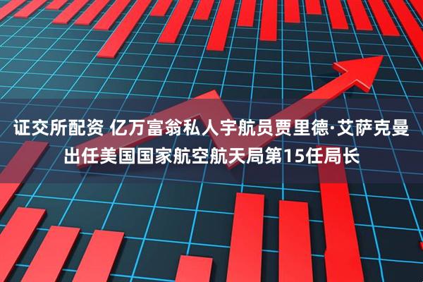 证交所配资 亿万富翁私人宇航员贾里德·艾萨克曼出任美国国家航空航天局第15任局长