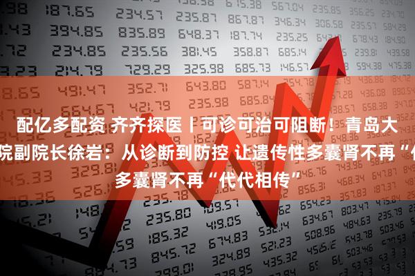 配亿多配资 齐齐探医丨可诊可治可阻断！青岛大学附属医院副院长徐岩：从诊断到防控 让遗传性多囊肾不再“代代相传”
