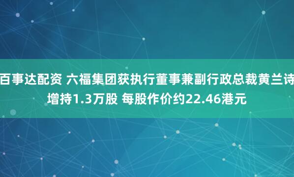 百事达配资 六福集团获执行董事兼副行政总裁黄兰诗增持1.3万股 每股作价约22.46港元