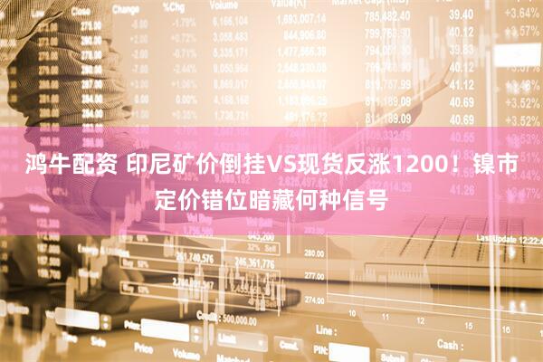 鸿牛配资 印尼矿价倒挂VS现货反涨1200！镍市定价错位暗藏何种信号